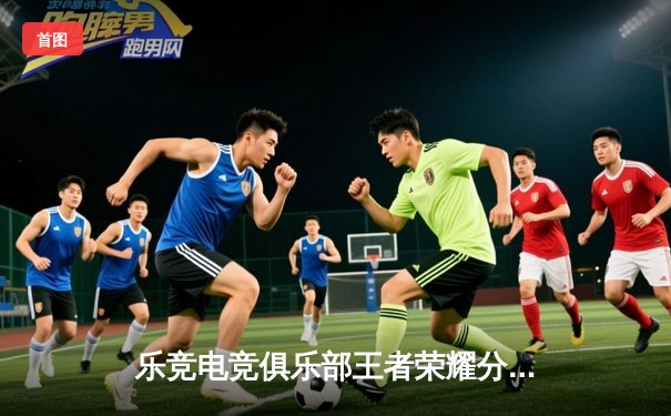 乐竞电竞俱乐部王者荣耀分部让二追三惊险夺冠，星辰斩获FMVP