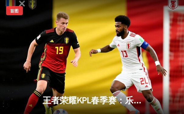 王者荣耀KPL春季赛：乐竞电竞逆风翻盘，三比二险胜卫冕冠军星耀战队