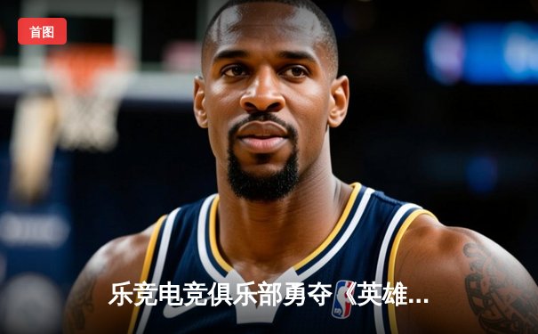 乐竞电竞俱乐部勇夺《英雄联盟》全国冠军赛桂冠，3:1力克强敌雷霆战队