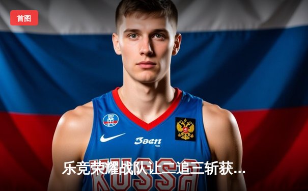 乐竞荣耀战队让二追三斩获王者荣耀夏季赛总冠军，惊心动魄五局鏖战创历史