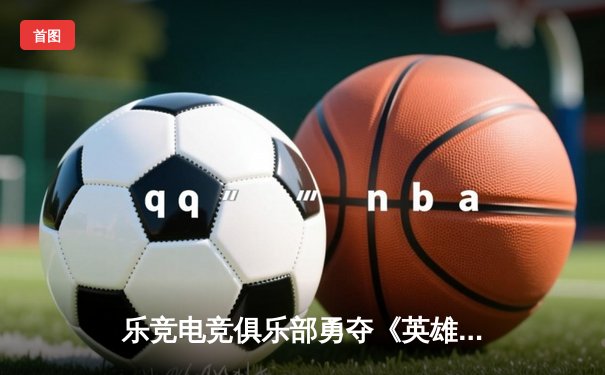 乐竞电竞俱乐部勇夺《英雄联盟》职业联赛春季赛冠军，3:1力克强敌
