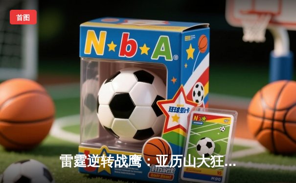 雷霆逆转战鹰：亚历山大狂砍38分带领球队加时险胜