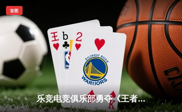 乐竞电竞俱乐部勇夺《王者荣耀》夏季赛总冠军，星辰斩获FMVP