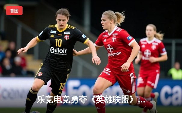 乐竞电竞勇夺《英雄联盟》全球总决赛桂冠，中国战队再度问鼎世界之巅