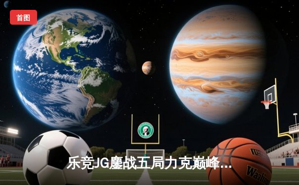 乐竞JG鏖战五局力克巅峰TK，星辰闪耀斩获FMVP